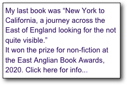 My last book was “New York to California, a journey across the East of England looking for the not quite visible.” 
It won the prize for non-fiction at the East Anglian Book Awards, 2020. Click here for info...
